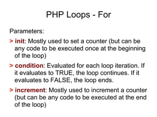 PHP Loops - For
Parameters:
> init: Mostly used to set a counter (but can be
any code to be executed once at the beginning
of the loop)
> condition: Evaluated for each loop iteration. If
it evaluates to TRUE, the loop continues. If it
evaluates to FALSE, the loop ends.
> increment: Mostly used to increment a counter
(but can be any code to be executed at the end
of the loop)
 