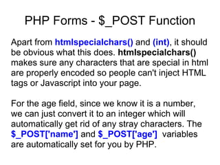 PHP Forms - $_POST Function
Apart from htmlspecialchars() and (int), it should
be obvious what this does. htmlspecialchars()
makes sure any characters that are special in html
are properly encoded so people can't inject HTML
tags or Javascript into your page.
For the age field, since we know it is a number,
we can just convert it to an integer which will
automatically get rid of any stray characters. The
$_POST['name'] and $_POST['age'] variables
are automatically set for you by PHP.
 