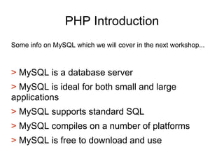 PHP Introduction
Some info on MySQL which we will cover in the next workshop...
> MySQL is a database server
> MySQL is ideal for both small and large
applications
> MySQL supports standard SQL
> MySQL compiles on a number of platforms
> MySQL is free to download and use
 