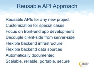 Reusable APIs for any new project
Customization for special cases
Focus on front-end app development
Decouple client-side from server-side
Flexible backend infrastructure
Flexible backend data sources
Automatically documented
Scalable, reliable, portable, secure
Reusable API Approach
 
