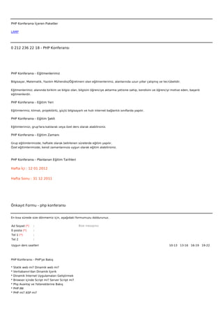 



PHP Konferansı İçeren Paketler

LAMP




0 212 236 22 18 - PHP Konferansı




PHP Konferansı - Eğitmenlerimiz

Bilgisayar, Matematik, Yazılım Mühendisi/Öğretmeni olan eğitmenlerimiz, alanlarında uzun yıllar çalışmış ve tecrübelidir.


Eğitmenlerimiz; alanında birikim ve bilgisi olan, bilgisini öğrenciye aktarma yetisine sahip, kendisini ve öğrenciyi motive eden, başarılı
eğitmenlerdir.

PHP Konferansı - Eğitim Yeri

Eğitimlerimiz; klimalı, projektörlü, güçlü bilgisayarlı ve hızlı internet bağlantılı sınıflarda yapılır.

PHP Konferansı - Eğitim Şekli

Eğitimlerimizi, grup'lara katılarak veya özel ders olarak alabilirsiniz.

PHP Konferansı - Eğitim Zamanı

Grup eğitimlerimizde; haftalık olarak belirlenen sürelerde eğitim yapılır.
Özel eğitimlerimizde; kendi zamanlarınıza uygun olarak eğitim alabilirsiniz.



PHP Konferansı - Planlanan Eğitim Tarihleri

Hafta İçi : 12 01 2012


Hafta Sonu : 31 12 2011




Önkayıt Formu - php konferansı


En kısa sürede size dönmemiz için, aşağıdaki formumuzu doldurunuz.

Ad Soyad (*)      :                                 Bize mesajınız
E-posta (*)       :
Tel 1 (*)         :
Tel 2             :

Uygun ders saatleri                                                                                                10-13   13-16   16-19   19-22  




PHP Konferansı - PHP'ye Bakış

*   Statik web mi? Dinamik web mi?
*   Veritabanın'dan Dinamik İçerik
*   Dinamik İnternet Uygulamaları Geliştirmek
*   Browser içinde Script mi? Server Script mi?
*   Php Avantaj ve Yeteneklerine Bakış
*   PHP.INI
*   PHP mi? ASP mi?
 
