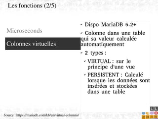    
✔ Dispo MariaDB 5.2+
✔ Colonne dans une table
qui sa valeur calculée
automatiquement
✔ 2 types :
✔ VIRTUAL : sur le
principe d'une vue
✔ PERSISTENT : Calculé
lorsque les données sont
insérées et stockées
dans une table
Microseconds
Colonnes virtuelles
Les fonctions (2/5)
Source : https://mariadb.com/kb/en/virtual­columns/
 