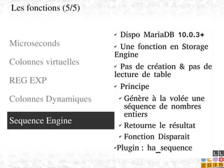    
✔ Dispo MariaDB 10.0.3+
✔ Une fonction en Storage
Engine
✔ Pas de création & pas de
lecture de table
✔ Principe
✔ Génère à la volée une
séquence de nombres
entiers
✔ Retourne le résultat
✔ Fonction Disparait
✔Plugin : ha_sequence
Microseconds
Colonnes virtuelles
REG EXP
Les fonctions (5/5)
Sequence Engine
REG EXP
Colonnes Dynamiques
 