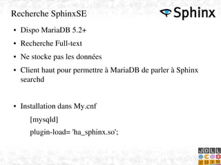    
Recherche SphinxSE
● Dispo MariaDB 5.2+
● Recherche Full­text
● Ne stocke pas les données
● Client haut pour permettre à MariaDB de parler à Sphinx 
searchd
● Installation dans My.cnf
[mysqld] 
plugin­load= 'ha_sphinx.so';
 