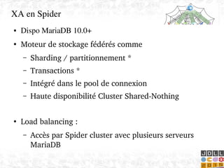    
XA en Spider
● Dispo MariaDB 10.0+
●
Moteur de stockage fédérés comme
– Sharding / partitionnement *
– Transactions *
– Intégré dans le pool de connexion
– Haute disponibilité Cluster Shared­Nothing
 
●
Load balancing : 
– Accès par Spider cluster avec plusieurs serveurs 
MariaDB
 