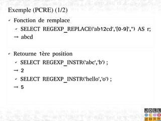    
✔ Fonction de remplace
✔ SELECT REGEXP_REPLACE('ab12cd','[0-9]','') AS r;
→ abcd
Exemple (PCRE) (1/2)
✔ Retourne 1ère position
✔ SELECT REGEXP_INSTR('abc','b') ;
→ 2
✔ SELECT REGEXP_INSTR('hello','o') ;
→ 5
 
