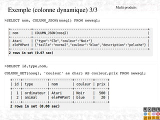    
Exemple (colonne dynamique) 3/3
>SELECT nom, COLUMN_JSON(nosql) FROM newsql;
>SELECT id,type,nom,
COLUMN_GET(nosql, 'couleur' as char) AS couleur,prix FROM newsql;
Multi produits
 