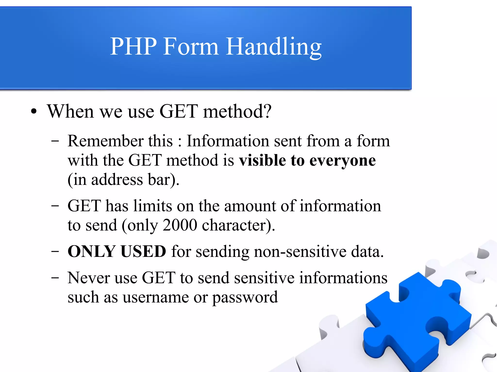 PHP Form Handling
● When we use GET method?
– Remember this : Information sent from a form
with the GET method is visible to everyone
(in address bar).
– GET has limits on the amount of information
to send (only 2000 character).
– ONLY USED for sending non-sensitive data.
– Never use GET to send sensitive informations
such as username or password
 