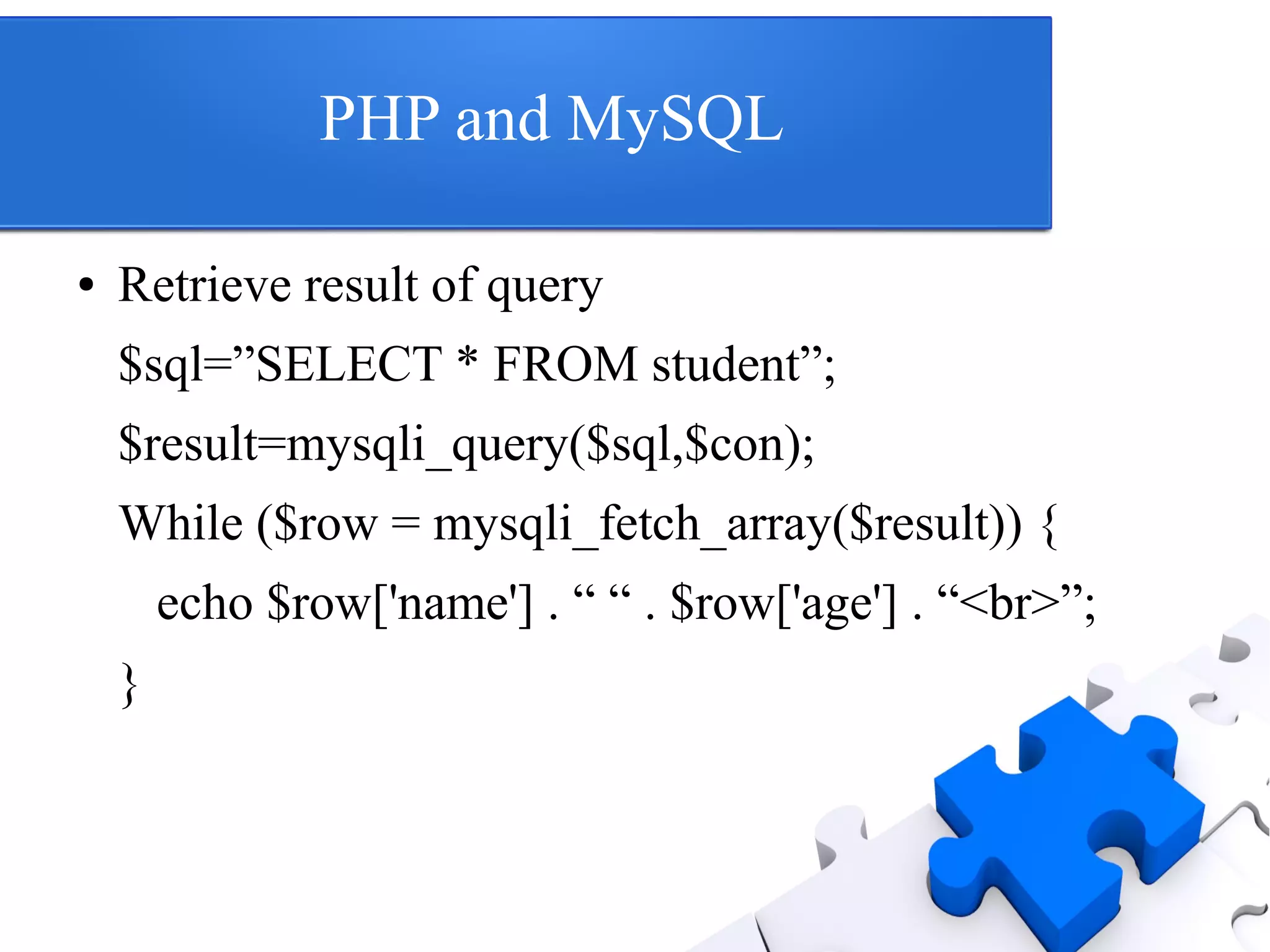 PHP and MySQL
● Retrieve result of query
$sql=”SELECT * FROM student”;
$result=mysqli_query($sql,$con);
While ($row = mysqli_fetch_array($result)) {
echo $row['name'] . “ “ . $row['age'] . “<br>”;
}
 