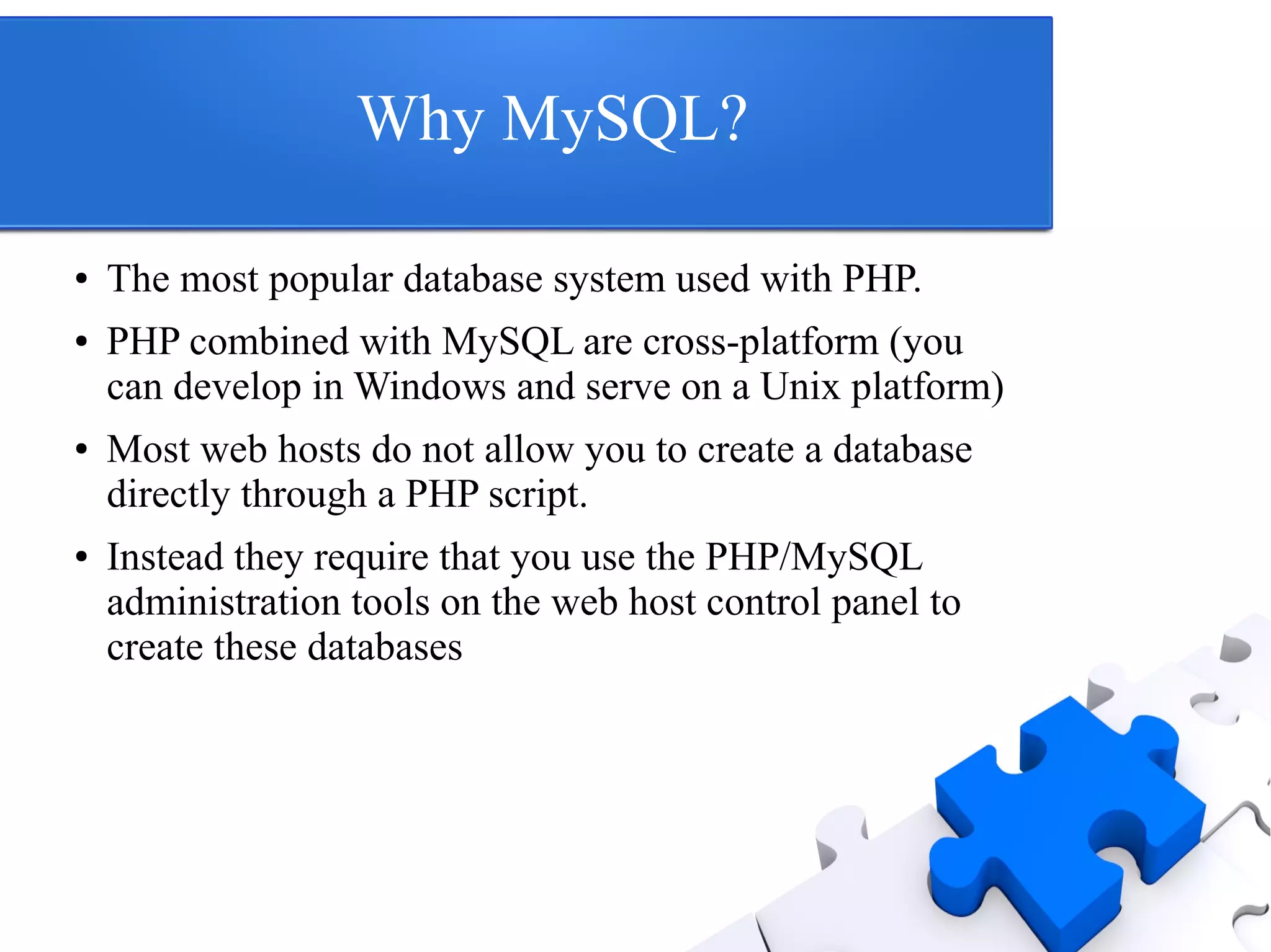 Why MySQL?
● The most popular database system used with PHP.
● PHP combined with MySQL are cross-platform (you
can develop in Windows and serve on a Unix platform)
● Most web hosts do not allow you to create a database
directly through a PHP script.
● Instead they require that you use the PHP/MySQL
administration tools on the web host control panel to
create these databases
 
