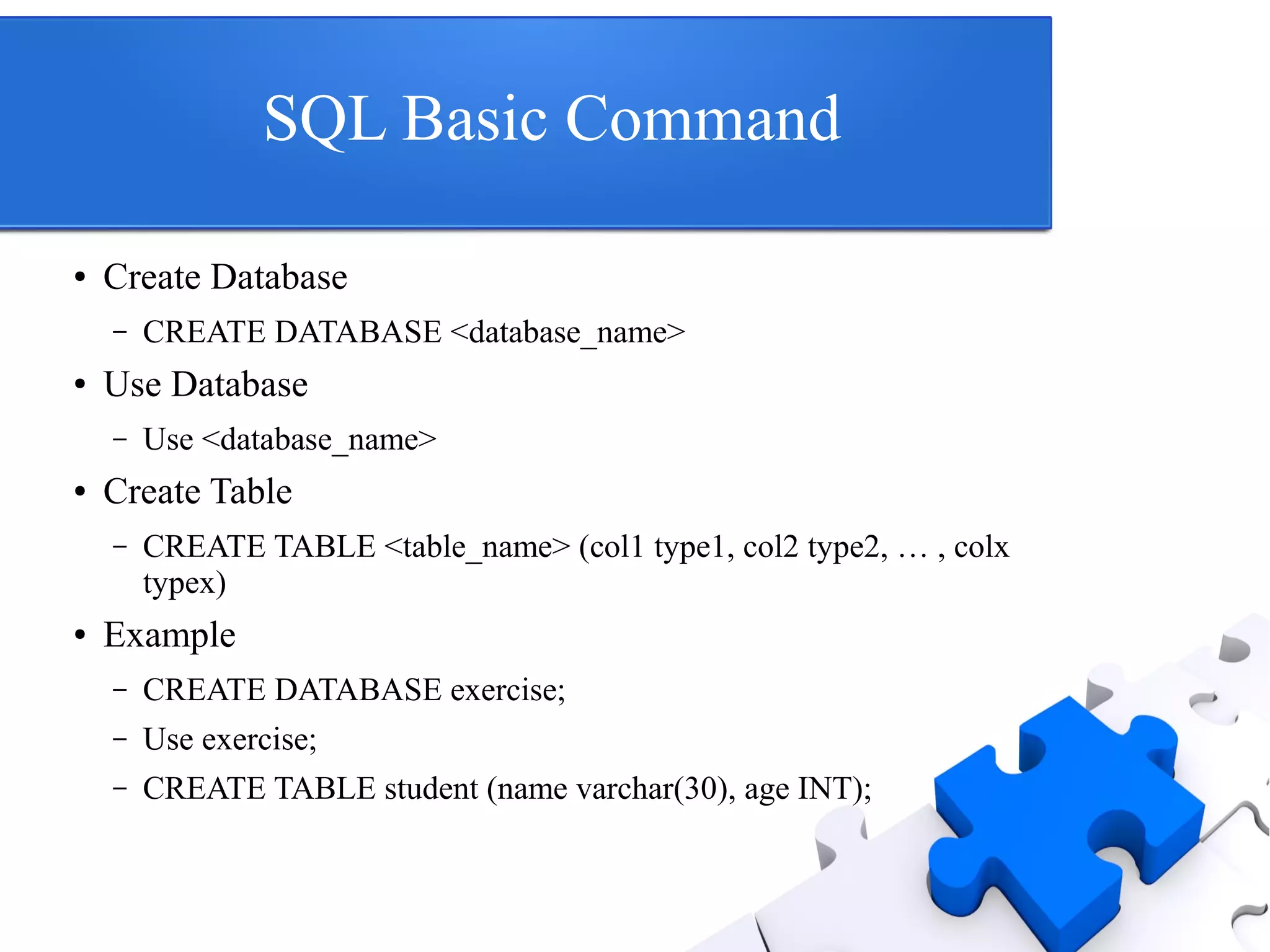 SQL Basic Command
● Create Database
– CREATE DATABASE <database_name>
● Use Database
– Use <database_name>
● Create Table
– CREATE TABLE <table_name> (col1 type1, col2 type2, … , colx
typex)
● Example
– CREATE DATABASE exercise;
– Use exercise;
– CREATE TABLE student (name varchar(30), age INT);
 