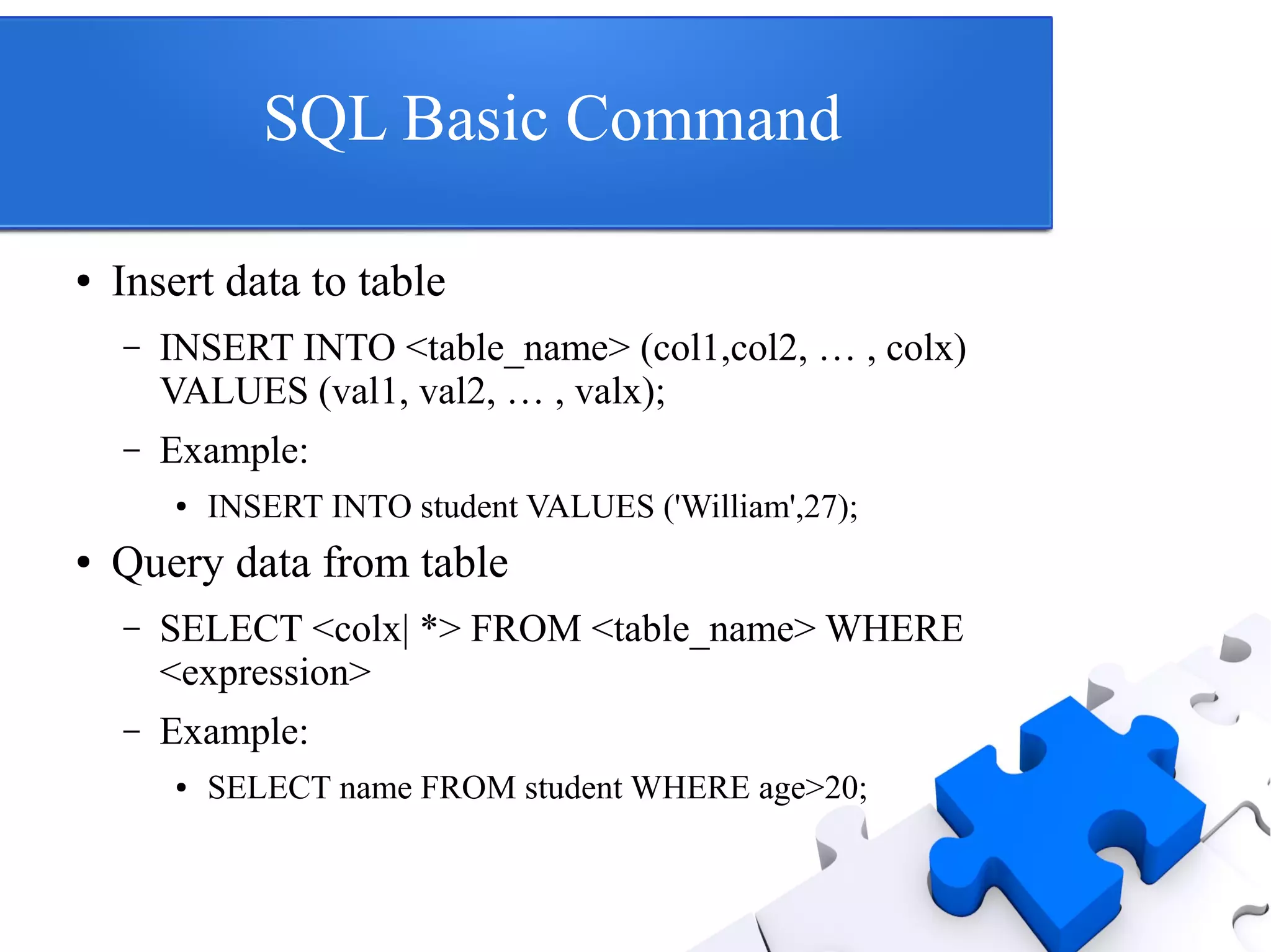 SQL Basic Command
● Insert data to table
– INSERT INTO <table_name> (col1,col2, … , colx)
VALUES (val1, val2, … , valx);
– Example:
● INSERT INTO student VALUES ('William',27);
● Query data from table
– SELECT <colx| *> FROM <table_name> WHERE
<expression>
– Example:
● SELECT name FROM student WHERE age>20;
 
