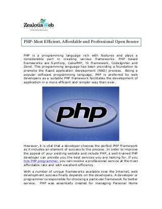 PHP is a programming language rich with features and plays a
considerable part in creating various frameworks. PHP based
frameworks are Symfony, CakePHP, Yii Framework, CodeIgniter and
Zend. This programming language has been providing a foundation to
promote the Rapid application development (RAD) process. Being a
popular software programming language, PHP is preferred by web
developers as a suitable PHP framework facilitates the development of
application in a more efficient and simpler way than ever.
However, it is vital that a developer chooses the perfect PHP Framework
as it includes an element of success to the process. In order to improve
the appeal of your existing website and include PHP, a well-trained PHP
developer can provide you the best services you are looking for. If you
hire PHP programmer, you can receive a professional service at the most
affordable rate and with excellent efficiency.
With a number of unique frameworks available over the Internet, web
development success finally depends on the developers. A developer or
programmer is responsible for choosing a particular framework for better
service. PHP was essentially created for managing Personal Home
PHP-Most Efficient, Affordable and Professional Open Source
Frameworks
 