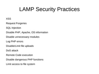 LAMP Security Practices
XSS
Request Forgeries
SQL Injection
Disable PHP, Apache, OS information
Disable unnecessary modules
Log PHP errors
Disable/Limit file uploads
DoS attack
Remote Code execution
Disable dangerous PHP functions
Limit access to file system
 