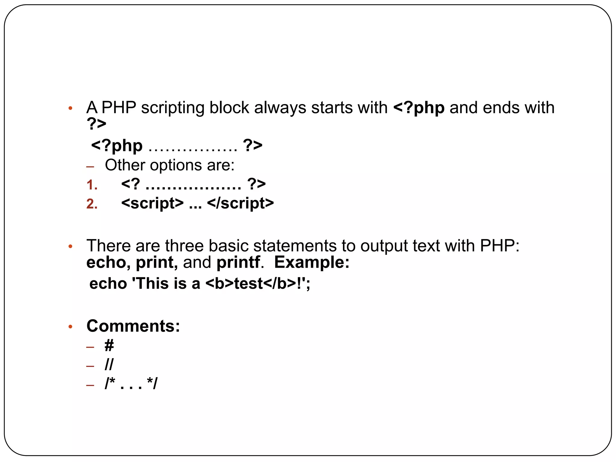 • A PHP scripting block always starts with <?php and ends with ?> <?php ……………. ?> – Other options are: 1. <? ……………… ?> 2. <script> ... </script> • There are three basic statements to output text with PHP: echo, print, and printf. Example: echo 'This is a <b>test</b>!'; • Comments: – # – // – /* . . . */ 
