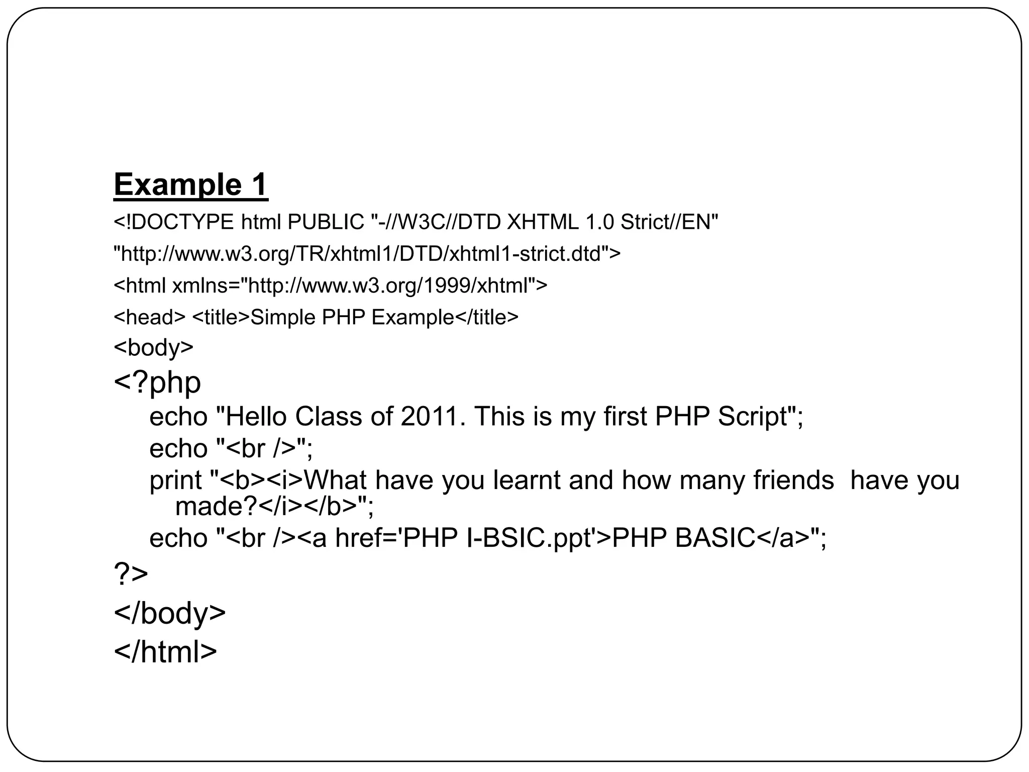 Example 1 <!DOCTYPE html PUBLIC "-//W3C//DTD XHTML 1.0 Strict//EN" "http://www.w3.org/TR/xhtml1/DTD/xhtml1-strict.dtd"> <html xmlns="http://www.w3.org/1999/xhtml"> <head> <title>Simple PHP Example</title> <body> <?php echo "Hello Class of 2011. This is my first PHP Script"; echo "<br />"; print "<b><i>What have you learnt and how many friends have you made?</i></b>"; echo "<br /><a href='PHP I-BSIC.ppt'>PHP BASIC</a>"; ?> </body> </html> 