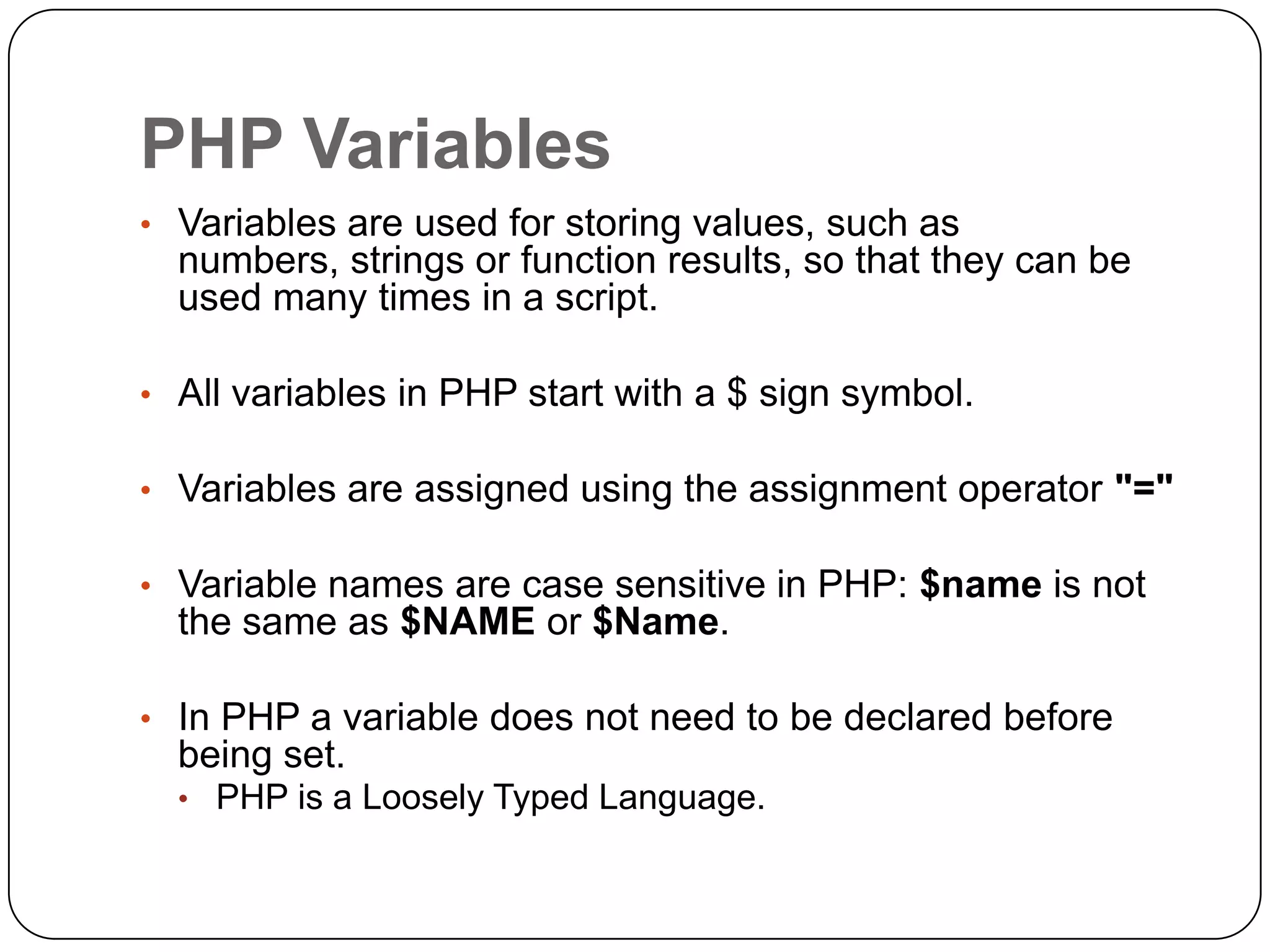 PHP Variables • Variables are used for storing values, such as numbers, strings or function results, so that they can be used many times in a script. • All variables in PHP start with a $ sign symbol. • Variables are assigned using the assignment operator "=" • Variable names are case sensitive in PHP: $name is not the same as $NAME or $Name. • In PHP a variable does not need to be declared before being set. • PHP is a Loosely Typed Language. 