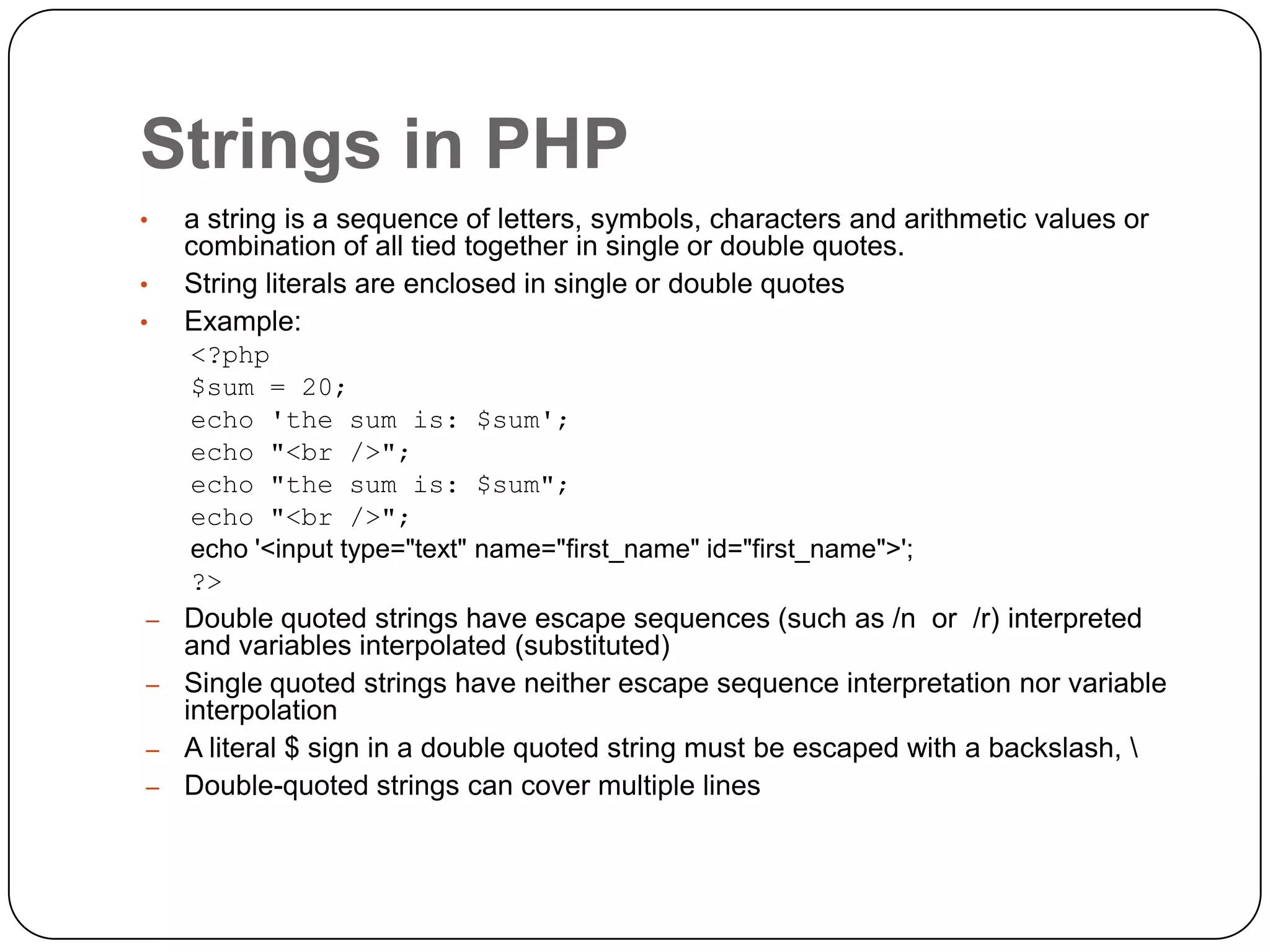 Strings in PHP • • • a string is a sequence of letters, symbols, characters and arithmetic values or combination of all tied together in single or double quotes. String literals are enclosed in single or double quotes Example: <?php $sum = 20; echo 'the sum is: $sum'; echo "<br />"; echo "the sum is: $sum"; echo "<br />"; echo '<input type="text" name="first_name" id="first_name">'; ?> – Double quoted strings have escape sequences (such as /n or /r) interpreted and variables interpolated (substituted) – Single quoted strings have neither escape sequence interpretation nor variable interpolation – A literal $ sign in a double quoted string must be escaped with a backslash, – Double-quoted strings can cover multiple lines 