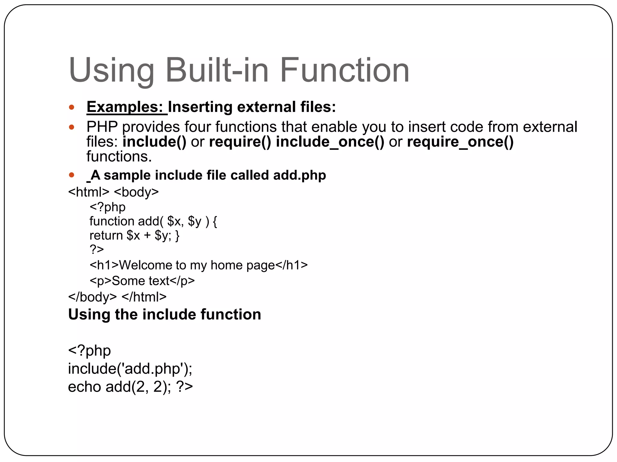 Using Built-in Function  Examples: Inserting external files:  PHP provides four functions that enable you to insert code from external files: include() or require() include_once() or require_once() functions.  A sample include file called add.php <html> <body> <?php function add( $x, $y ) { return $x + $y; } ?> <h1>Welcome to my home page</h1> <p>Some text</p> </body> </html> Using the include function <?php include('add.php'); echo add(2, 2); ?> 