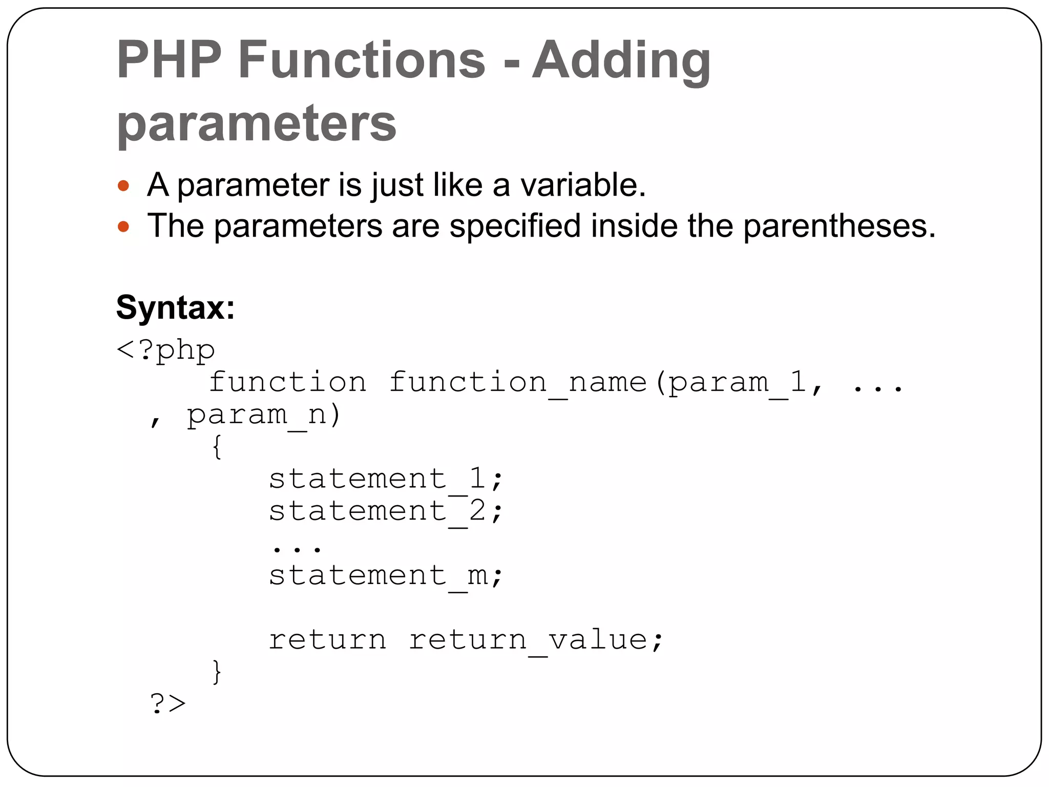 PHP Functions - Adding parameters  A parameter is just like a variable.  The parameters are specified inside the parentheses. Syntax: <?php function function_name(param_1, ... , param_n) { statement_1; statement_2; ... statement_m; ?> } return return_value; 