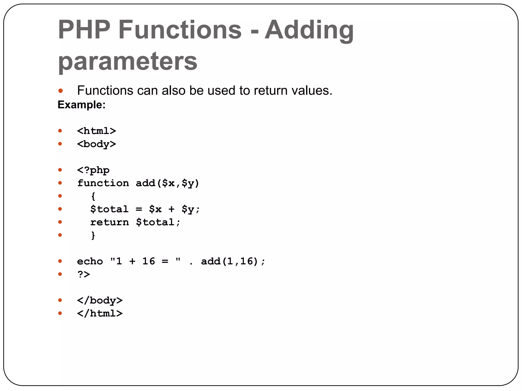PHP Functions - Adding parameters  Functions can also be used to return values. Example:   <html> <body>       <?php function add($x,$y) { $total = $x + $y; return $total; }   echo "1 + 16 = " . add(1,16); ?>   </body> </html> 