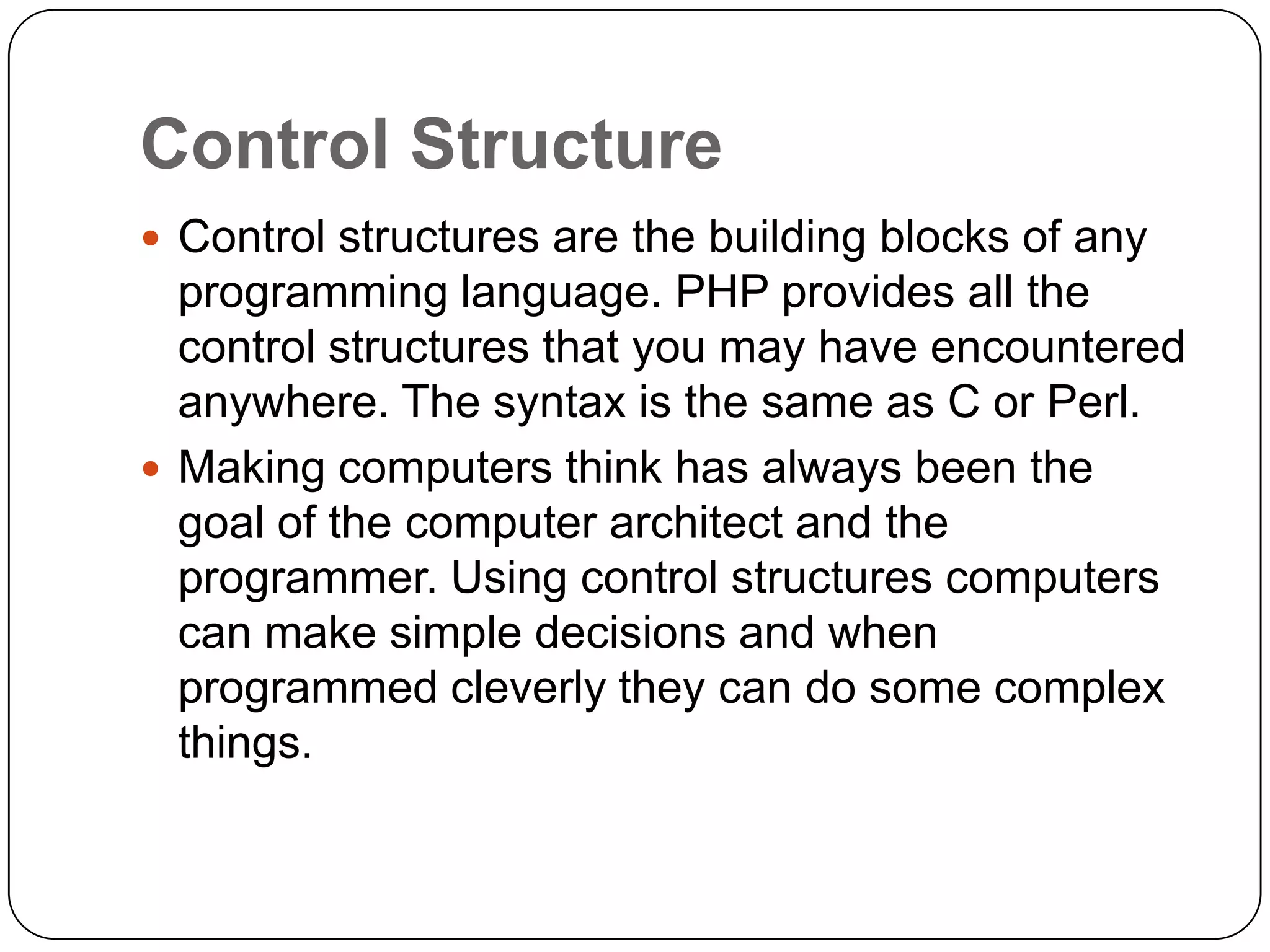 Control Structure  Control structures are the building blocks of any programming language. PHP provides all the control structures that you may have encountered anywhere. The syntax is the same as C or Perl.  Making computers think has always been the goal of the computer architect and the programmer. Using control structures computers can make simple decisions and when programmed cleverly they can do some complex things. 