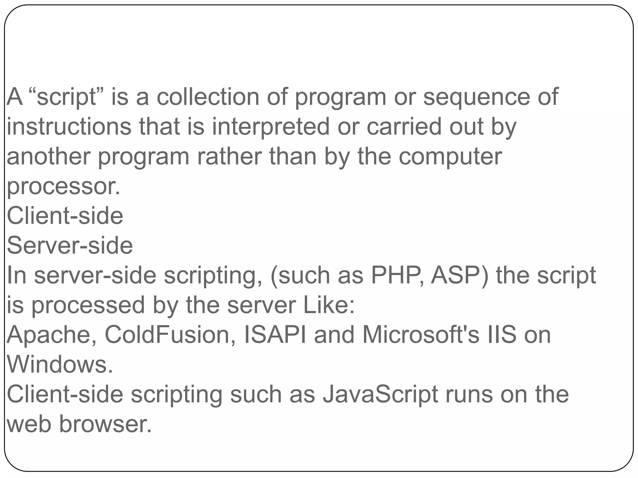 A “script” is a collection of program or sequence of instructions that is interpreted or carried out by another program rather than by the computer processor. Client-side Server-side In server-side scripting, (such as PHP, ASP) the script is processed by the server Like: Apache, ColdFusion, ISAPI and Microsoft's IIS on Windows. Client-side scripting such as JavaScript runs on the web browser. 