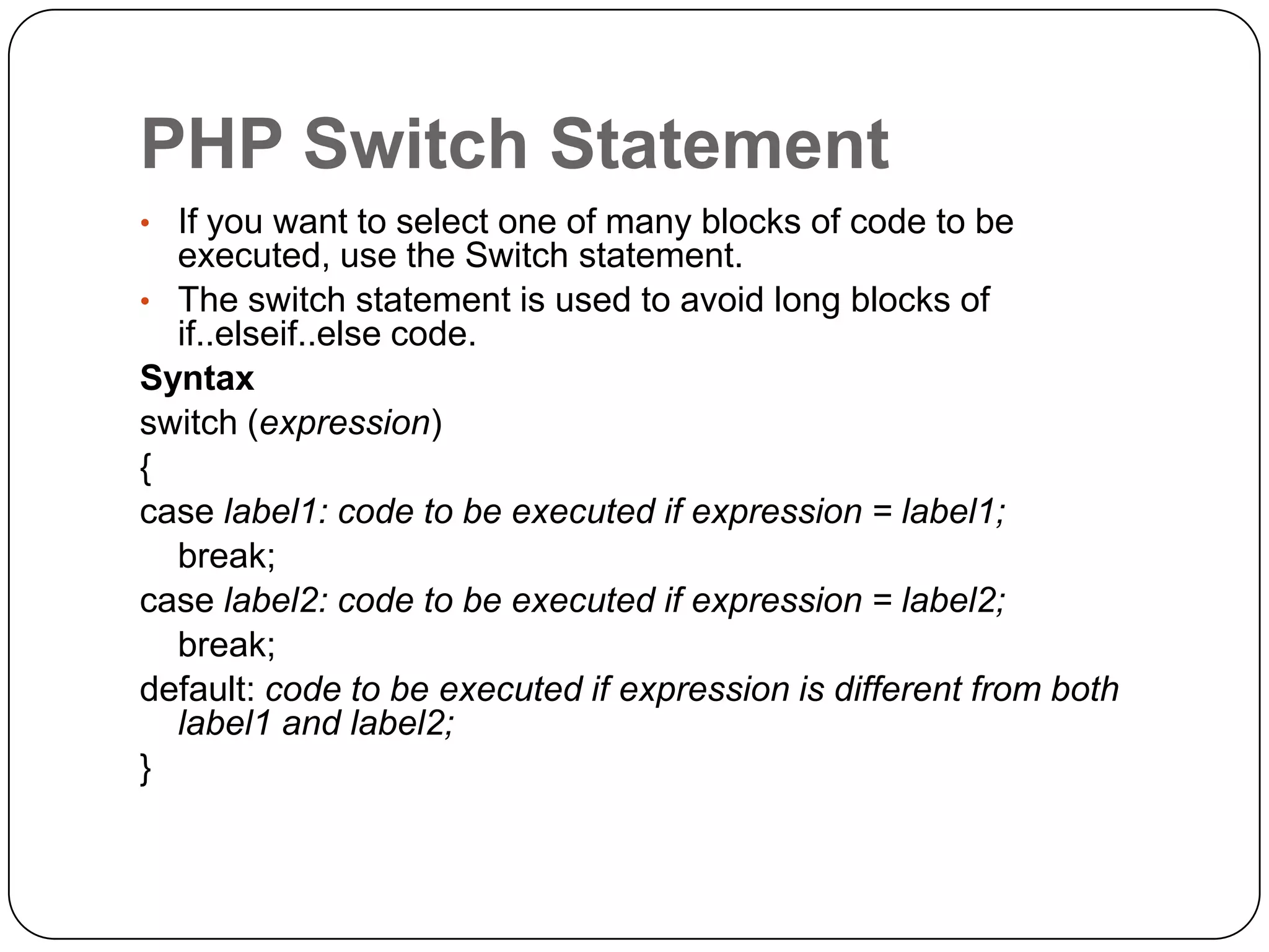 PHP Switch Statement • If you want to select one of many blocks of code to be executed, use the Switch statement. • The switch statement is used to avoid long blocks of if..elseif..else code. Syntax switch (expression) { case label1: code to be executed if expression = label1; break; case label2: code to be executed if expression = label2; break; default: code to be executed if expression is different from both label1 and label2; } 
