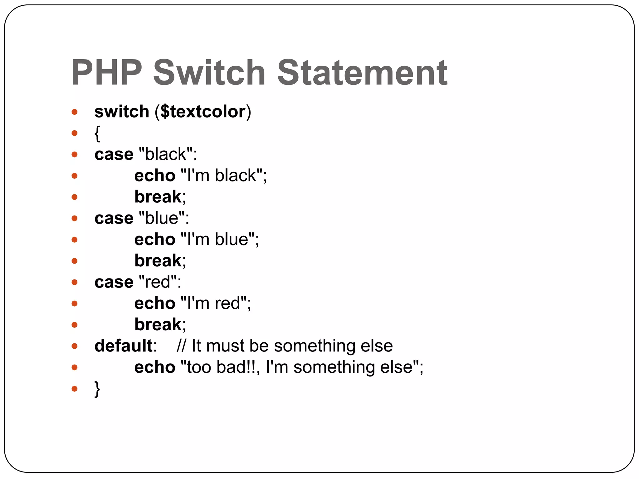 PHP Switch Statement               switch ($textcolor) { case "black": echo "I'm black"; break; case "blue": echo "I'm blue"; break; case "red": echo "I'm red"; break; default: // It must be something else echo "too bad!!, I'm something else"; } 