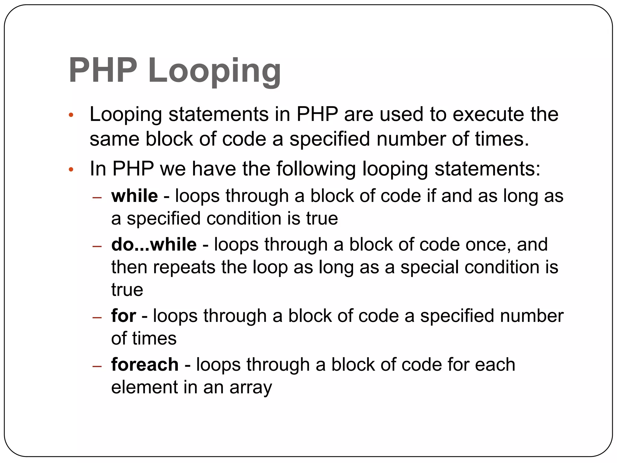 PHP Looping • Looping statements in PHP are used to execute the same block of code a specified number of times. • In PHP we have the following looping statements: – while - loops through a block of code if and as long as a specified condition is true – do...while - loops through a block of code once, and then repeats the loop as long as a special condition is true – for - loops through a block of code a specified number of times – foreach - loops through a block of code for each element in an array 