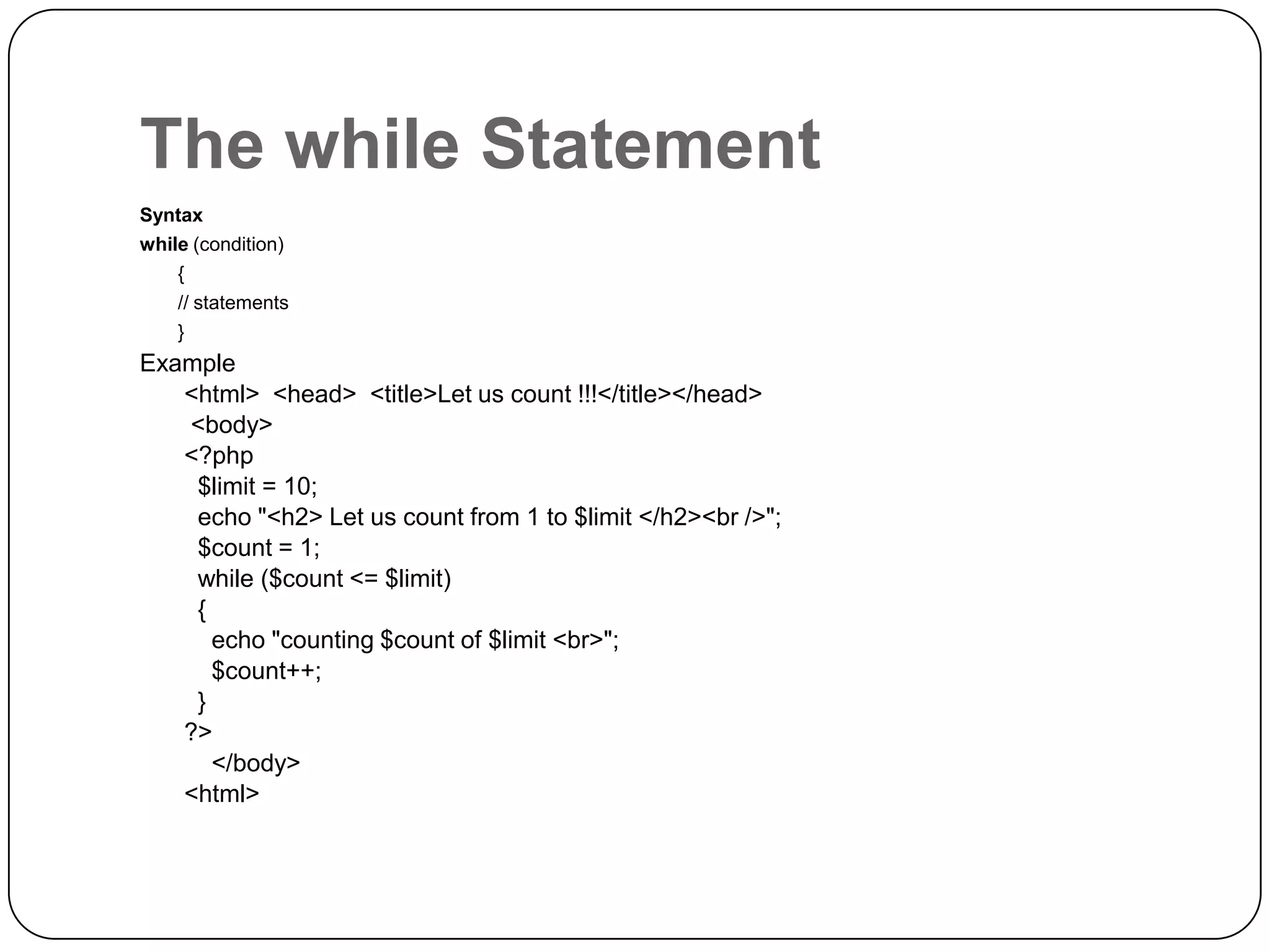 The while Statement Syntax while (condition) { // statements } Example <html> <head> <title>Let us count !!!</title></head> <body> <?php $limit = 10; echo "<h2> Let us count from 1 to $limit </h2><br />"; $count = 1; while ($count <= $limit) { echo "counting $count of $limit <br>"; $count++; } ?> </body> <html> 