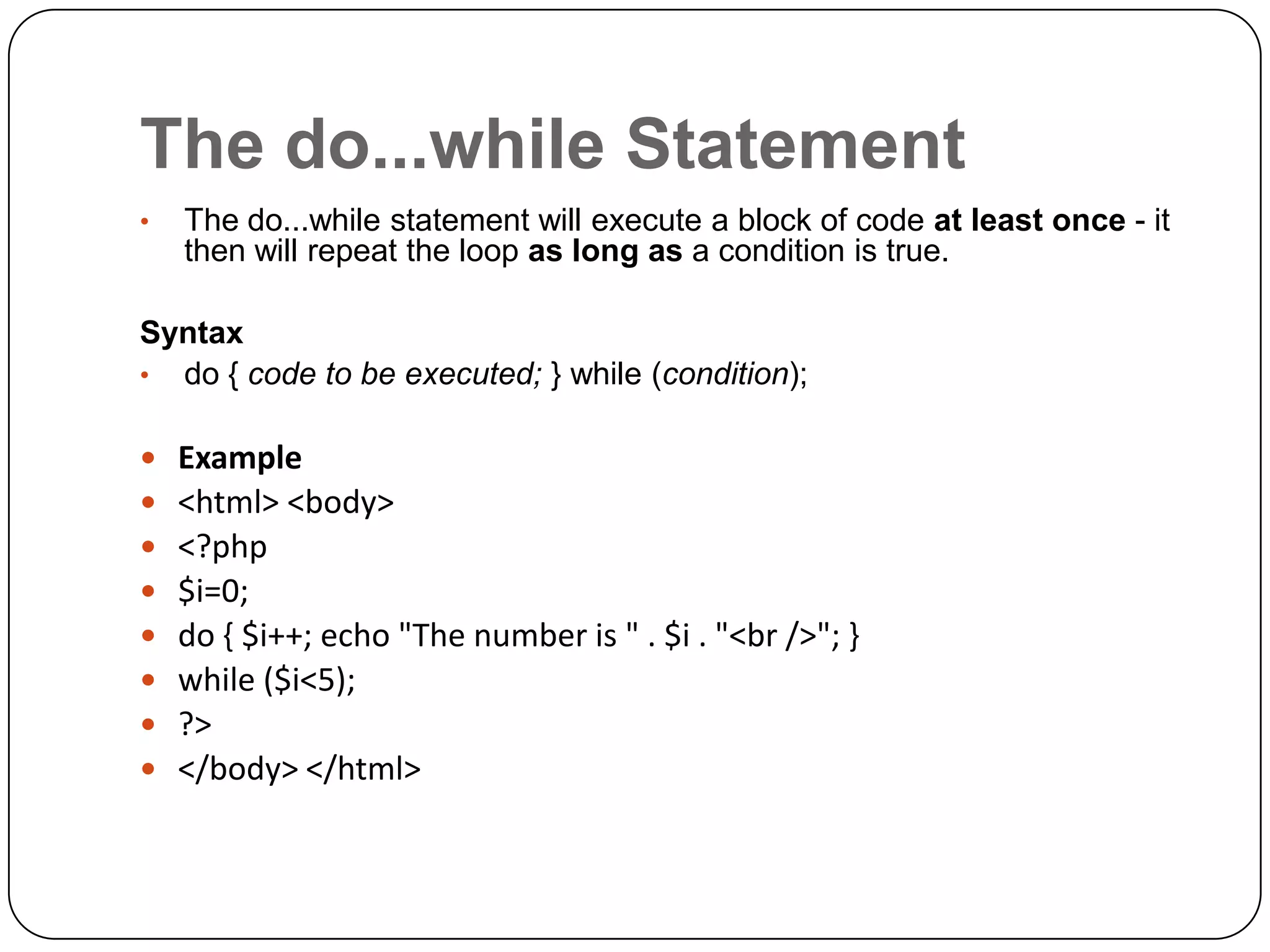 The do...while Statement • The do...while statement will execute a block of code at least once - it then will repeat the loop as long as a condition is true. Syntax • do { code to be executed; } while (condition);         Example <html> <body> <?php $i=0; do { $i++; echo "The number is " . $i . "<br />"; } while ($i<5); ?> </body> </html> 
