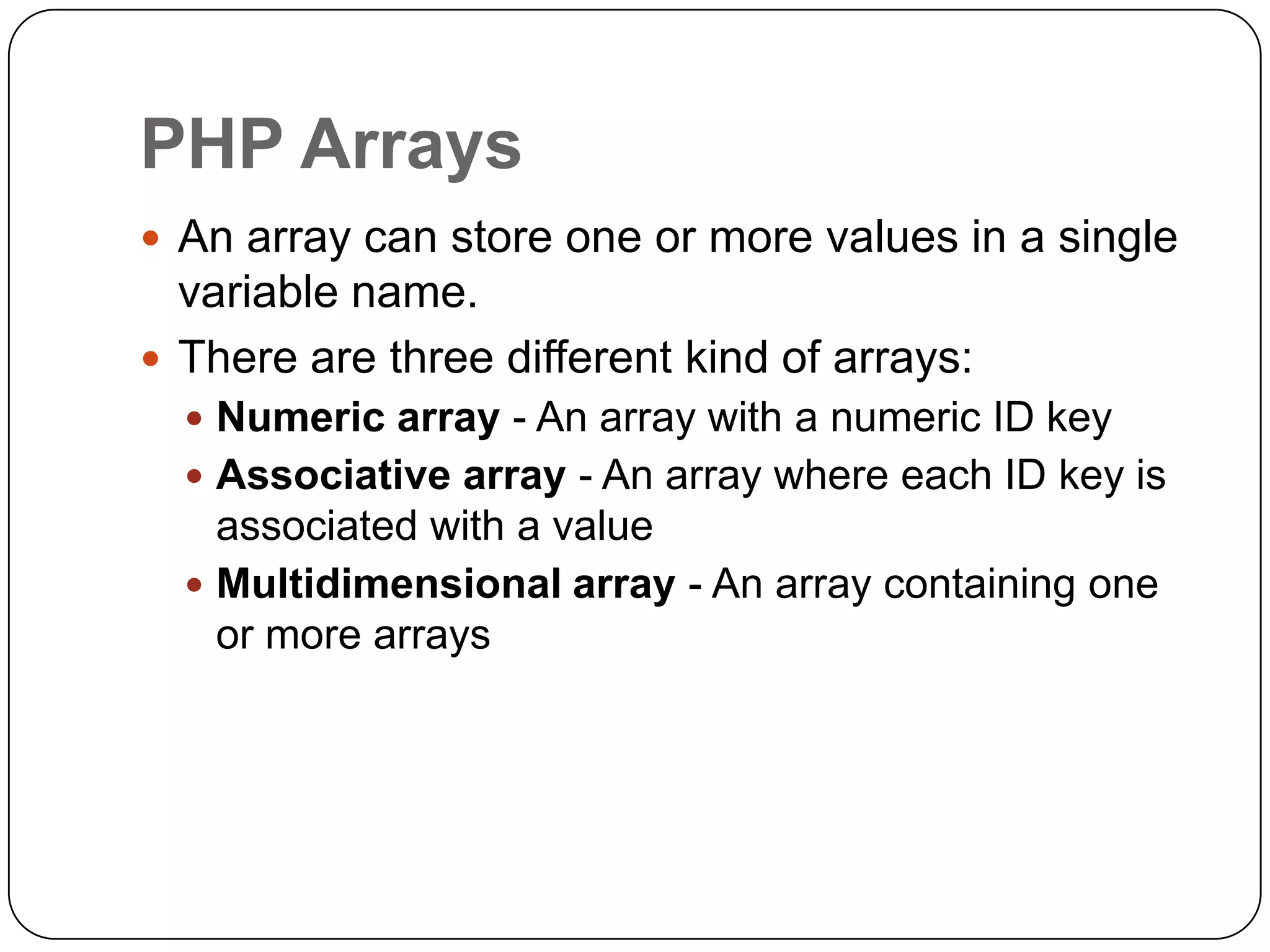 PHP Arrays  An array can store one or more values in a single variable name.  There are three different kind of arrays:  Numeric array - An array with a numeric ID key  Associative array - An array where each ID key is associated with a value  Multidimensional array - An array containing one or more arrays 