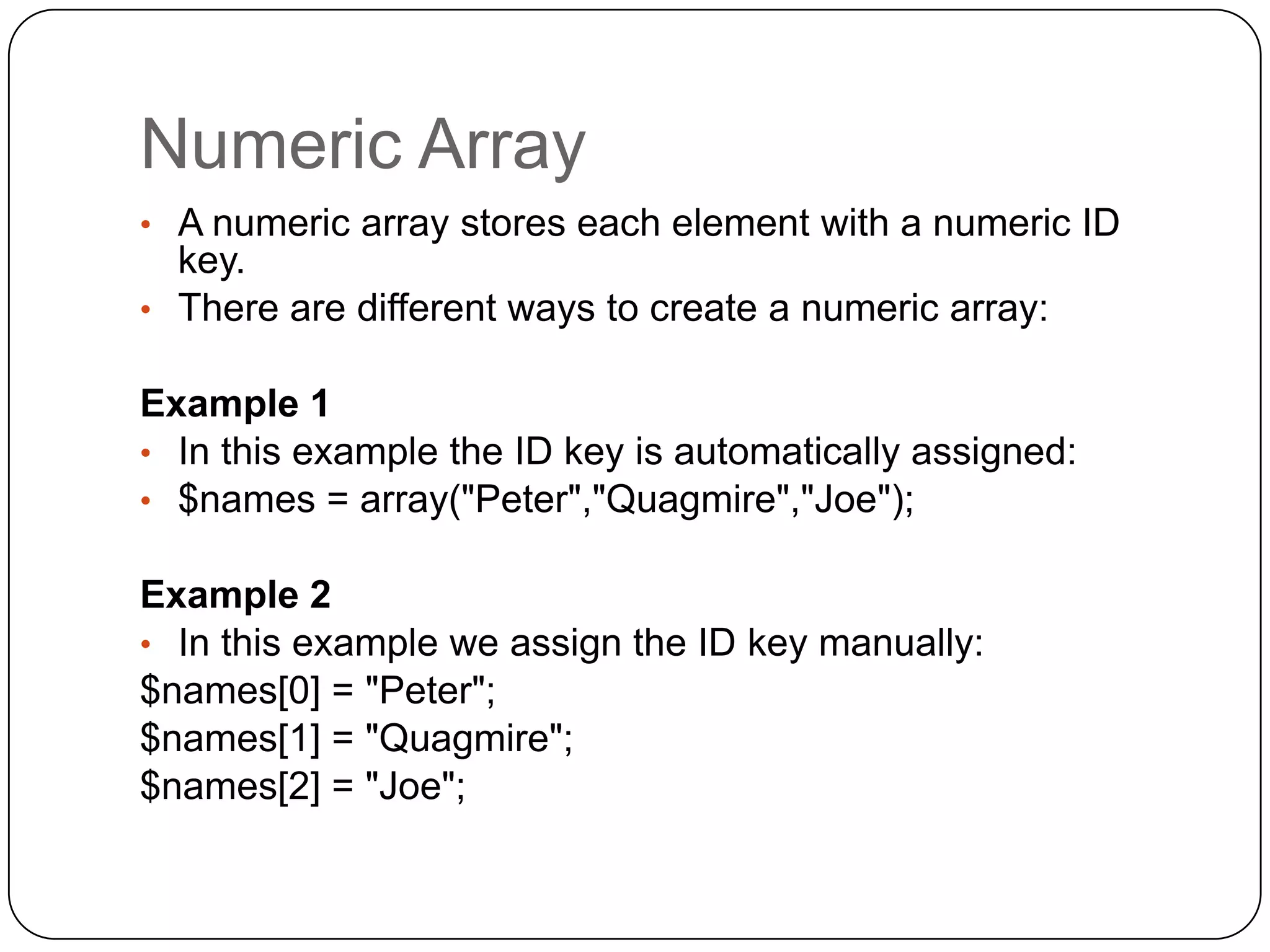 Numeric Array • A numeric array stores each element with a numeric ID key. • There are different ways to create a numeric array: Example 1 • In this example the ID key is automatically assigned: • $names = array("Peter","Quagmire","Joe"); Example 2 • In this example we assign the ID key manually: $names[0] = "Peter"; $names[1] = "Quagmire"; $names[2] = "Joe"; 