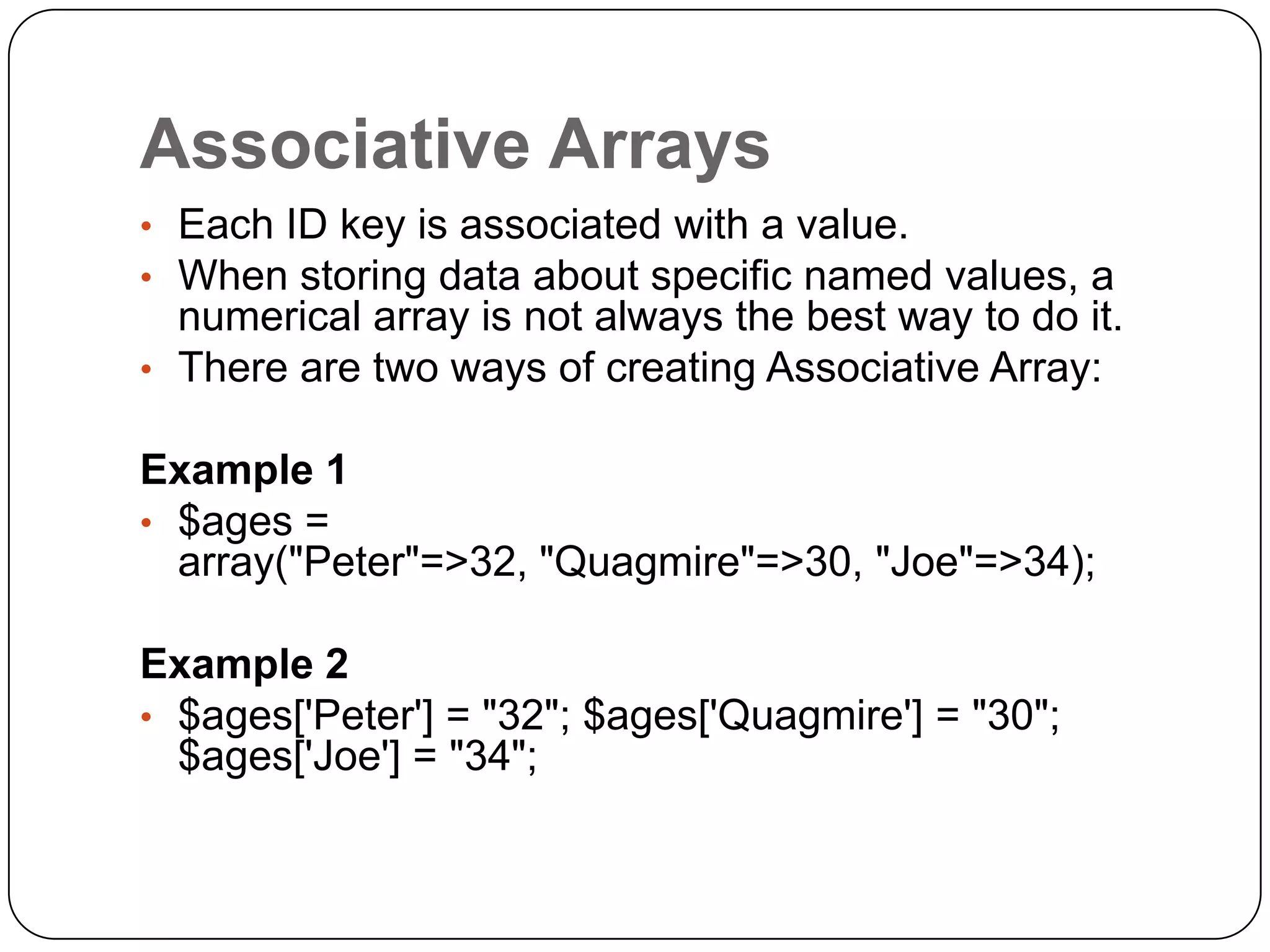 Associative Arrays • Each ID key is associated with a value. • When storing data about specific named values, a numerical array is not always the best way to do it. • There are two ways of creating Associative Array: Example 1 • $ages = array("Peter"=>32, "Quagmire"=>30, "Joe"=>34); Example 2 • $ages['Peter'] = "32"; $ages['Quagmire'] = "30"; $ages['Joe'] = "34"; 