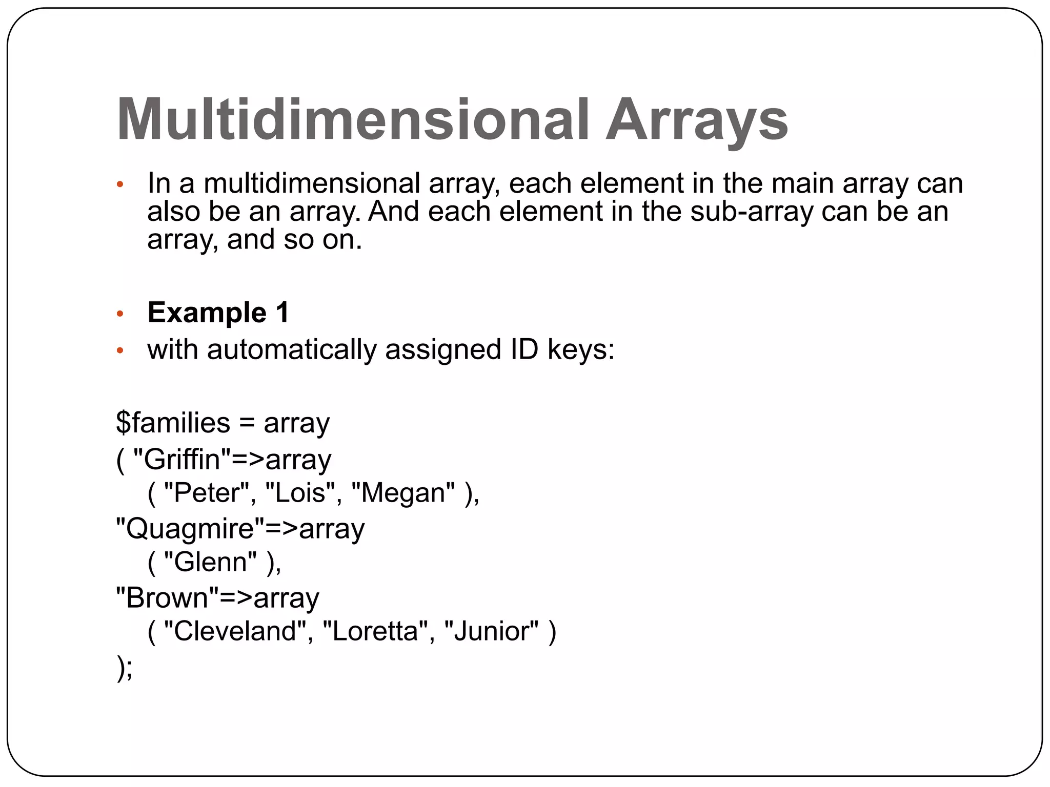 Multidimensional Arrays • In a multidimensional array, each element in the main array can also be an array. And each element in the sub-array can be an array, and so on. • Example 1 • with automatically assigned ID keys: $families = array ( "Griffin"=>array ( "Peter", "Lois", "Megan" ), "Quagmire"=>array ( "Glenn" ), "Brown"=>array ( "Cleveland", "Loretta", "Junior" ) ); 