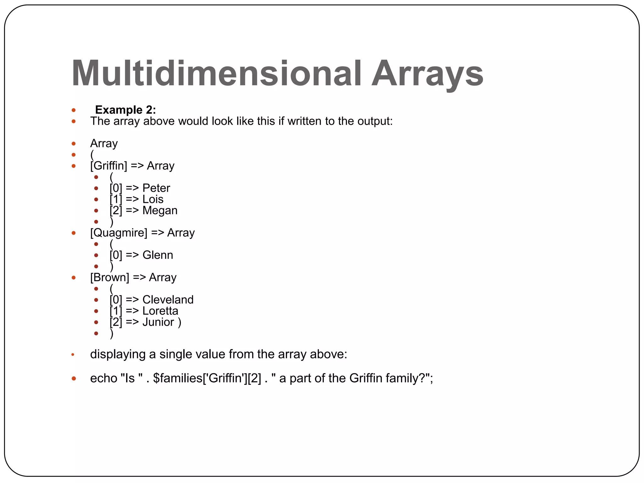 Multidimensional Arrays   Example 2: The array above would look like this if written to the output:    Array ( [Griffin] => Array  (  [0] => Peter  [1] => Lois  [2] => Megan  ) [Quagmire] => Array  (  [0] => Glenn  ) [Brown] => Array  (  [0] => Cleveland  [1] => Loretta  [2] => Junior )  )   • displaying a single value from the array above:  echo "Is " . $families['Griffin'][2] . " a part of the Griffin family?"; 