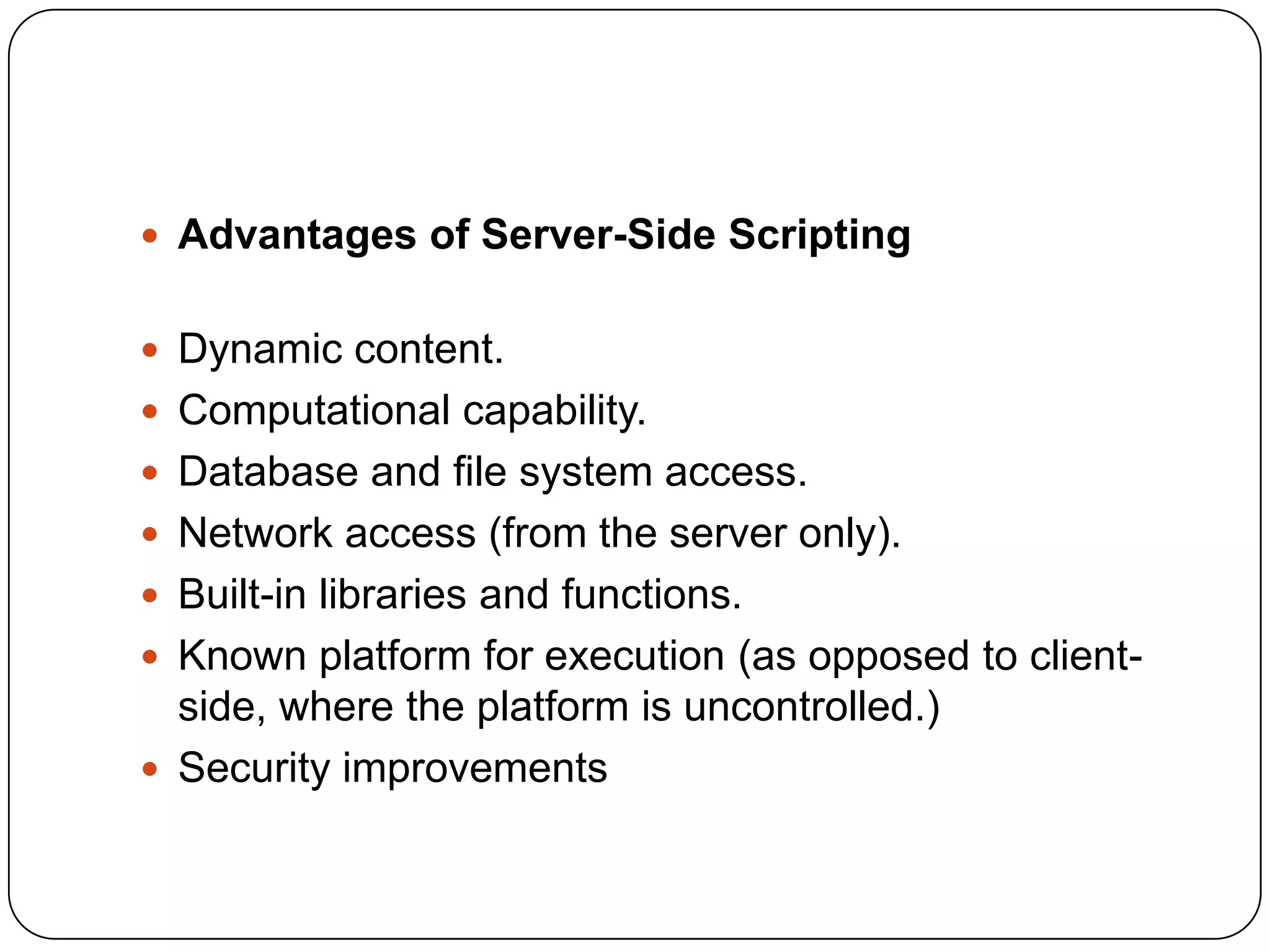 Advantages of Server-Side Scripting  Dynamic content.  Computational capability.  Database and file system access.  Network access (from the server only).  Built-in libraries and functions.  Known platform for execution (as opposed to client- side, where the platform is uncontrolled.)  Security improvements 