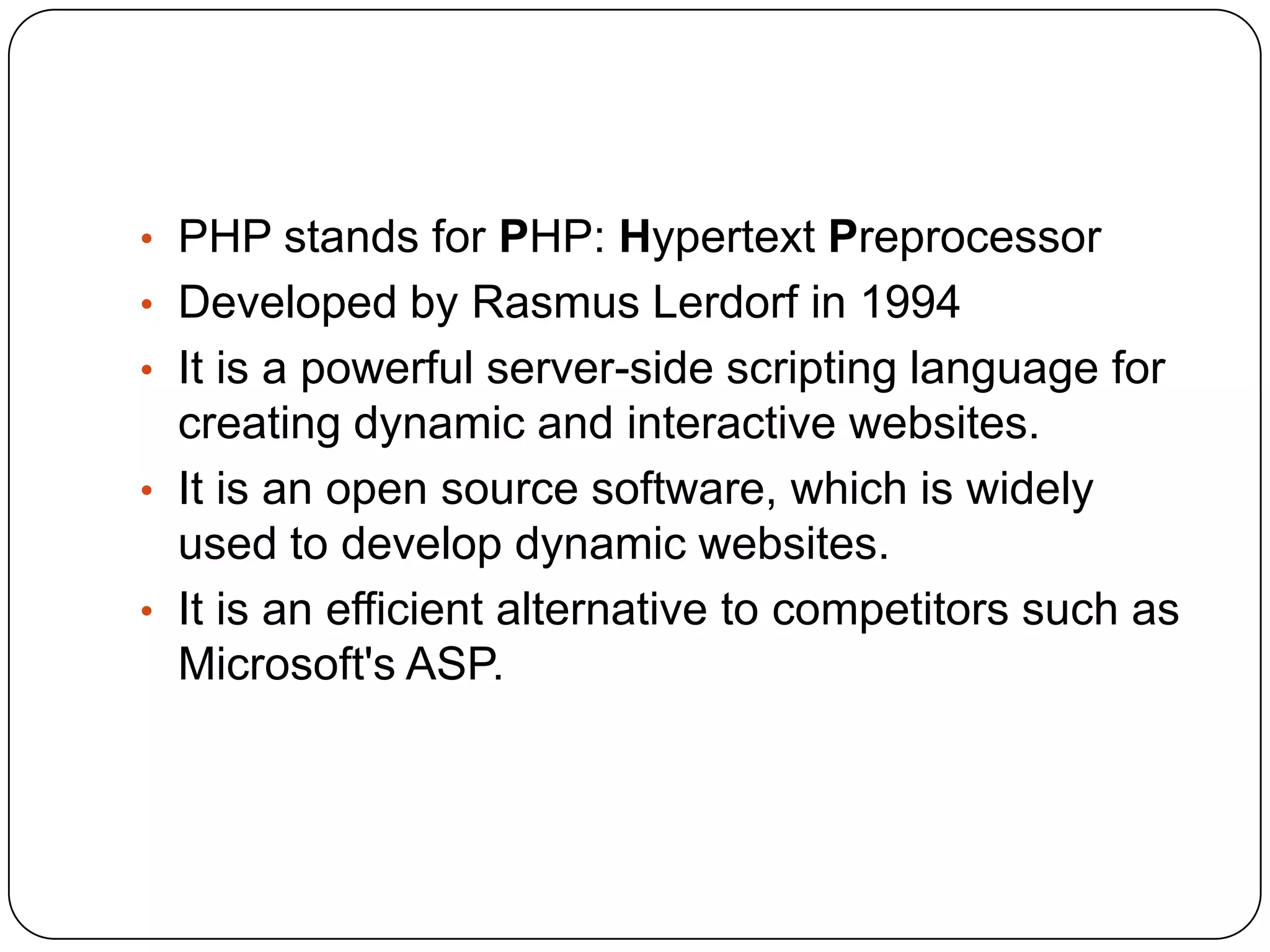 • PHP stands for PHP: Hypertext Preprocessor • Developed by Rasmus Lerdorf in 1994 • It is a powerful server-side scripting language for creating dynamic and interactive websites. • It is an open source software, which is widely used to develop dynamic websites. • It is an efficient alternative to competitors such as Microsoft's ASP. 