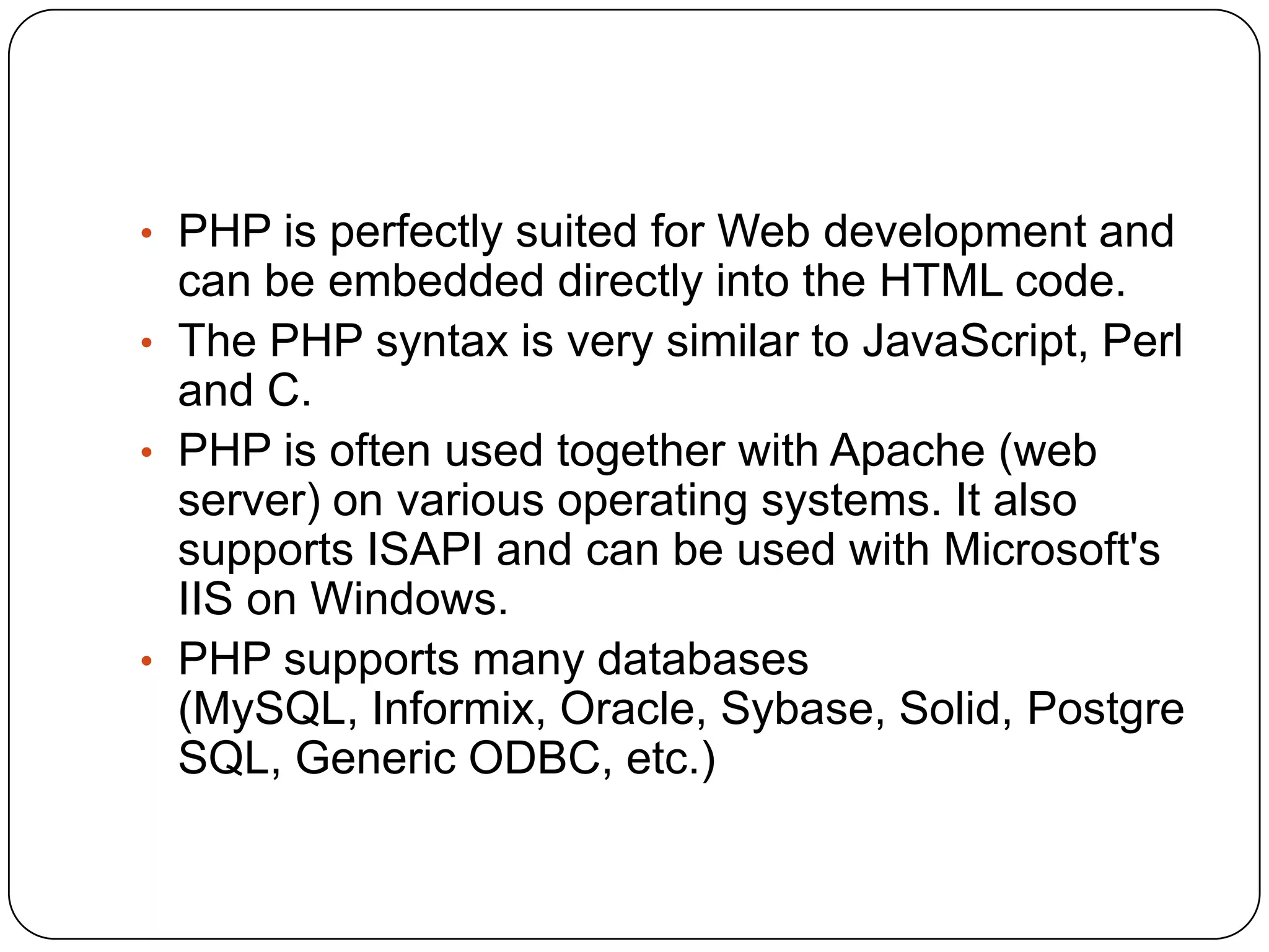 • PHP is perfectly suited for Web development and can be embedded directly into the HTML code. • The PHP syntax is very similar to JavaScript, Perl and C. • PHP is often used together with Apache (web server) on various operating systems. It also supports ISAPI and can be used with Microsoft's IIS on Windows. • PHP supports many databases (MySQL, Informix, Oracle, Sybase, Solid, Postgre SQL, Generic ODBC, etc.) 