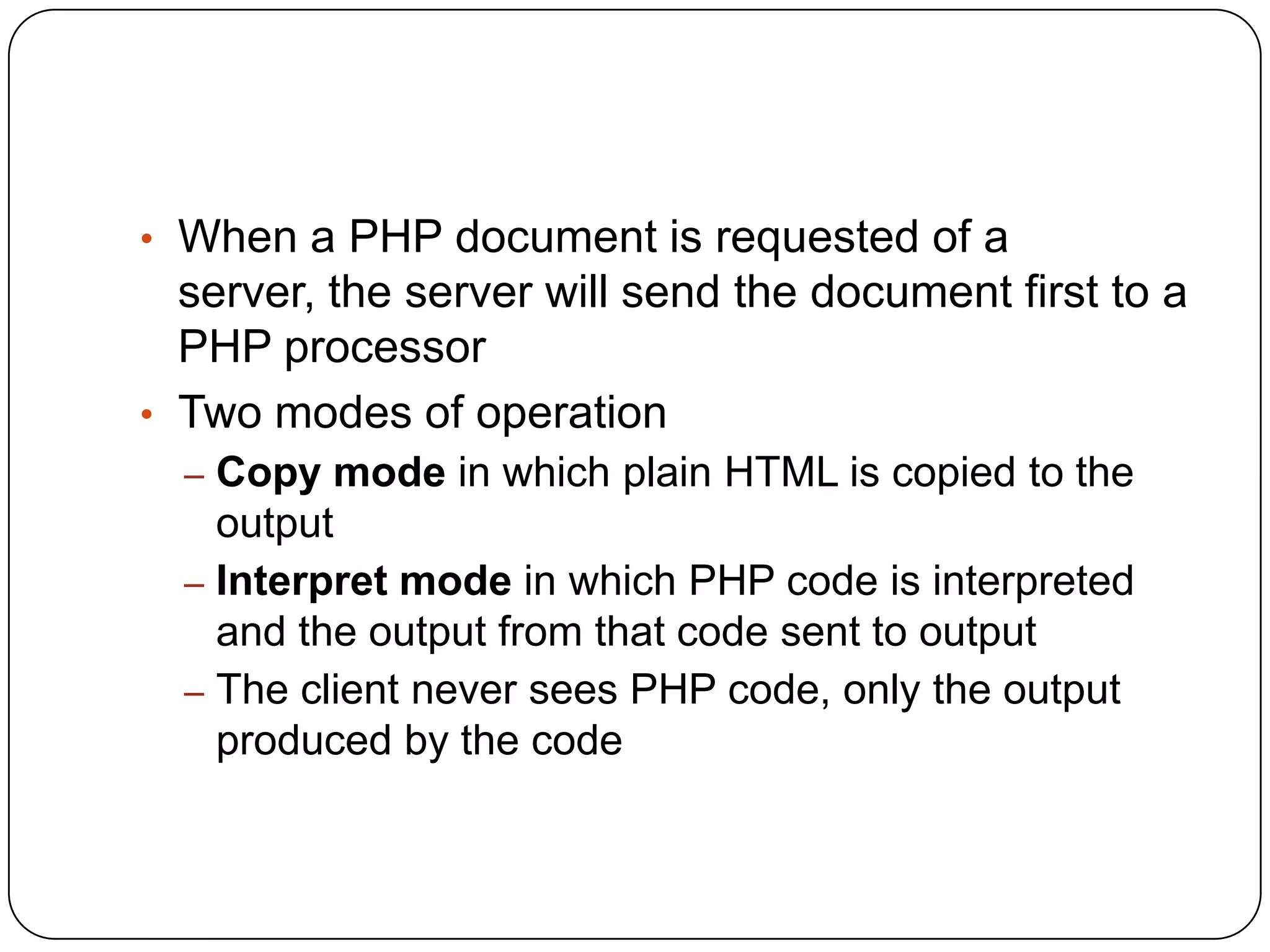 • When a PHP document is requested of a server, the server will send the document first to a PHP processor • Two modes of operation – Copy mode in which plain HTML is copied to the output – Interpret mode in which PHP code is interpreted and the output from that code sent to output – The client never sees PHP code, only the output produced by the code 