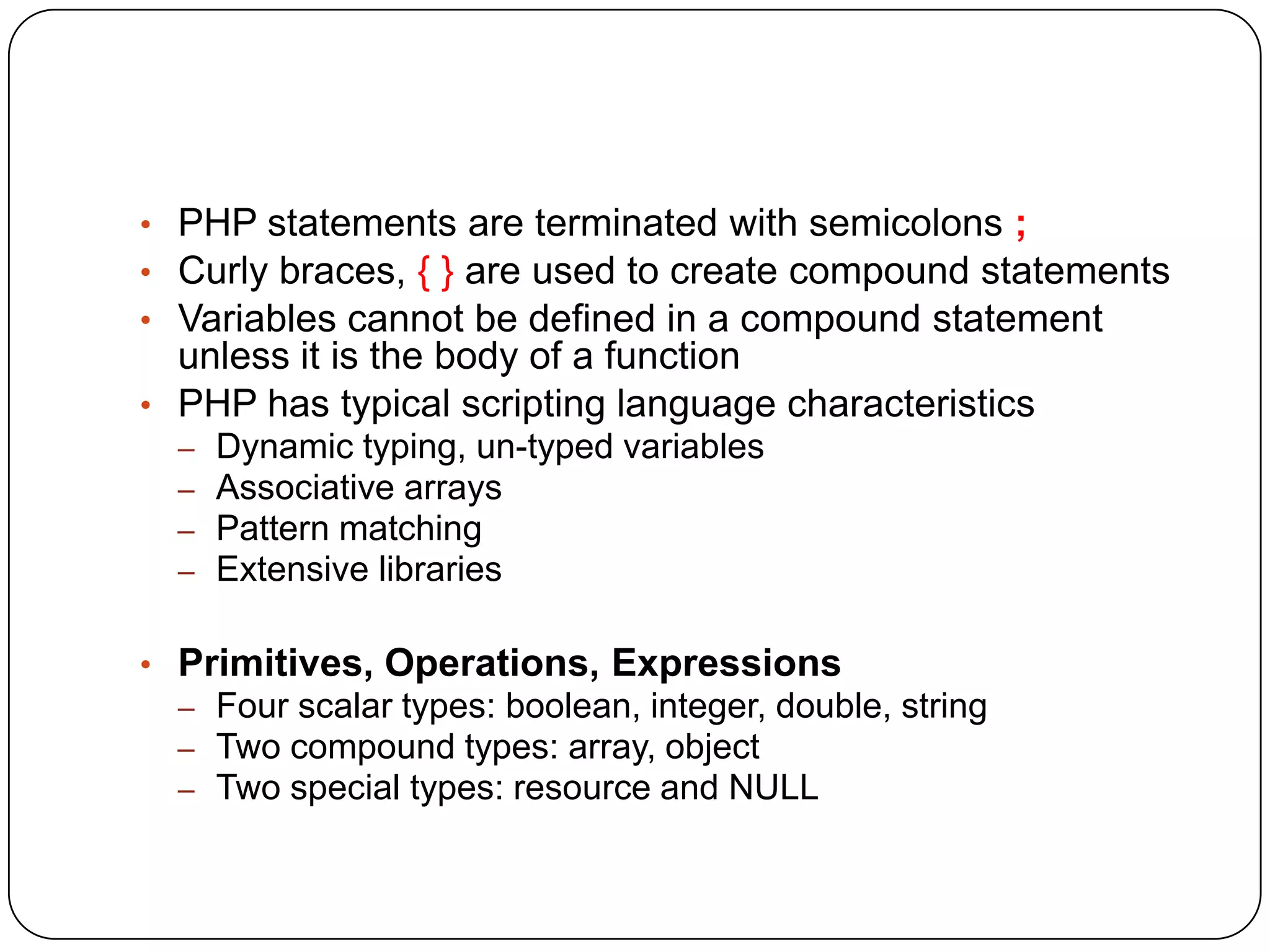 • PHP statements are terminated with semicolons ; • Curly braces, { } are used to create compound statements • Variables cannot be defined in a compound statement unless it is the body of a function • PHP has typical scripting language characteristics – – – – Dynamic typing, un-typed variables Associative arrays Pattern matching Extensive libraries • Primitives, Operations, Expressions – Four scalar types: boolean, integer, double, string – Two compound types: array, object – Two special types: resource and NULL 
