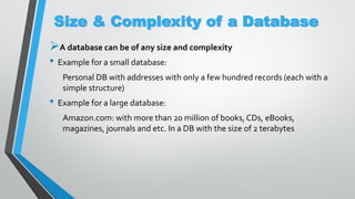 Size & Complexity of a Database
A database can be of any size and complexity
• Example for a small database:
Personal DB with addresses with only a few hundred records (each with a
simple structure)
• Example for a large database:
Amazon.com: with more than 20 million of books, CDs, eBooks,
magazines, journals and etc. In a DB with the size of 2 terabytes
 