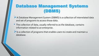 Database Management Systems
(DBMS)
A Database Management System (DBMS) is a collection of interrelated data
and set of programs to access those data.
• The collection of data, usually referred to as the database, contains
information related to an enterprise.
Is a collection of programs that enables users to create and maintain a
database.
 