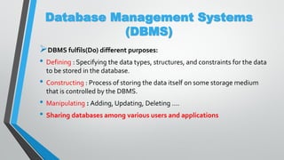 Database Management Systems
(DBMS)
DBMS fulfils(Do) different purposes:
• Defining : Specifying the data types, structures, and constraints for the data
to be stored in the database.
• Constructing : Process of storing the data itself on some storage medium
that is controlled by the DBMS.
• Manipulating : Adding, Updating, Deleting ….
• Sharing databases among various users and applications
 