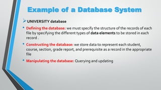 Example of a Database System
UNIVERSITY database
• Defining the database: we must specify the structure of the records of each
file by specifying the different types of data elements to be stored in each
record .
• Constructing the database: we store data to represent each student,
course, section, grade report, and prerequisite as a record in the appropriate
file
• Manipulating the database: Querying and updating
 