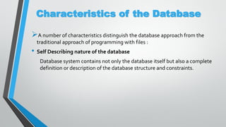 Characteristics of the Database
A number of characteristics distinguish the database approach from the
traditional approach of programming with files :
• Self Describing nature of the database
Database system contains not only the database itself but also a complete
definition or description of the database structure and constraints.
 
