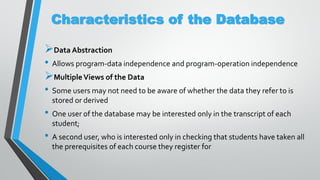 Characteristics of the Database
Data Abstraction
• Allows program-data independence and program-operation independence
MultipleViews of the Data
• Some users may not need to be aware of whether the data they refer to is
stored or derived
• One user of the database may be interested only in the transcript of each
student;
• A second user, who is interested only in checking that students have taken all
the prerequisites of each course they register for
 