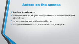 Actors on the scenes
Database Administrators
• When the database is designed and implemented it is handed over to the DB
administrator
• person responsible for the DB during its lifetime
• management of user accounts, hardware resources, backups, etc.
 