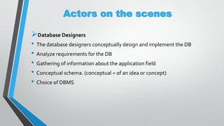 Actors on the scenes
Database Designers
• The database designers conceptually design and implement the DB
• Analyze requirements for the DB
• Gathering of information about the application field
• Conceptual schema. (conceptual = of an idea or concept)
• Choice of DBMS
 